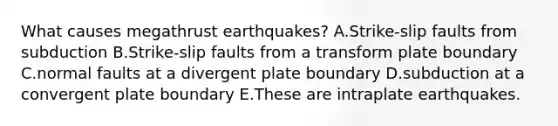 What causes megathrust earthquakes? A.Strike-slip faults from subduction B.Strike-slip faults from a transform plate boundary C.normal faults at a divergent plate boundary D.subduction at a convergent plate boundary E.These are intraplate earthquakes.