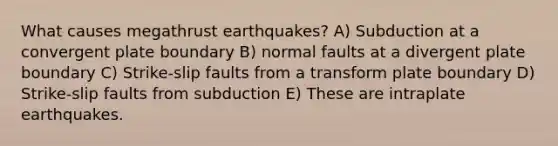 What causes megathrust earthquakes? A) Subduction at a convergent plate boundary B) normal faults at a divergent plate boundary C) Strike-slip faults from a transform plate boundary D) Strike-slip faults from subduction E) These are intraplate earthquakes.