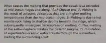 What causes the melting that provides the basalt lava extruded at mid-ocean ridges and along rifts? Choose one: A. Melting is the result of adjacent volcanoes that are at higher melting temperatures than the mid-ocean ridges. B. Melting is due to hot mantle rock rising to shallow depths beneath the ridge, which subsequently undergoes decompression melting. C. Flux melting of the asthenosphere creates the basaltic magma. D. Circulation of superheated oceanic water travels through the subsurface, melting the surrounding crust.