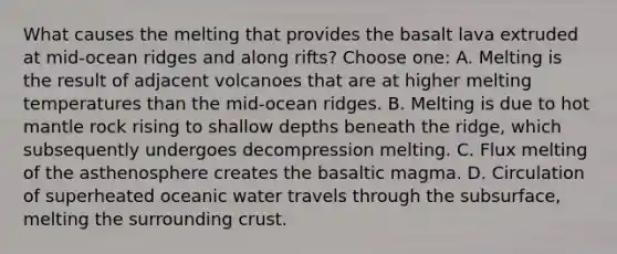 What causes the melting that provides the basalt lava extruded at mid-ocean ridges and along rifts? Choose one: A. Melting is the result of adjacent volcanoes that are at higher melting temperatures than the mid-ocean ridges. B. Melting is due to hot mantle rock rising to shallow depths beneath the ridge, which subsequently undergoes decompression melting. C. Flux melting of the asthenosphere creates the basaltic magma. D. Circulation of superheated oceanic water travels through the subsurface, melting the surrounding crust.