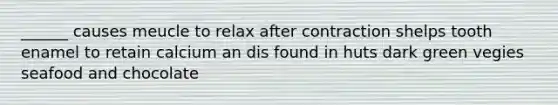 ______ causes meucle to relax after contraction shelps tooth enamel to retain calcium an dis found in huts dark green vegies seafood and chocolate