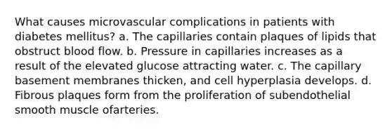 What causes microvascular complications in patients with diabetes mellitus? a. The capillaries contain plaques of lipids that obstruct blood flow. b. Pressure in capillaries increases as a result of the elevated glucose attracting water. c. The capillary basement membranes thicken, and cell hyperplasia develops. d. Fibrous plaques form from the proliferation of subendothelial smooth muscle ofarteries.