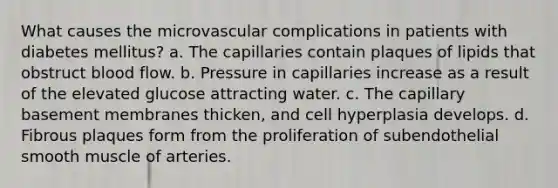 What causes the microvascular complications in patients with diabetes mellitus? a. The capillaries contain plaques of lipids that obstruct blood flow. b. Pressure in capillaries increase as a result of the elevated glucose attracting water. c. The capillary basement membranes thicken, and cell hyperplasia develops. d. Fibrous plaques form from the proliferation of subendothelial smooth muscle of arteries.