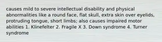 causes mild to severe intellectual disability and physical abnormalities like a round face, flat skull, extra skin over eyelids, protruding tongue, short limbs; also causes impaired motor abilities 1. Klinefelter 2. Fragile X 3. Down syndrome 4. Turner syndrome