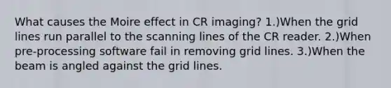 What causes the Moire effect in CR imaging? 1.)When the grid lines run parallel to the scanning lines of the CR reader. 2.)When pre-processing software fail in removing grid lines. 3.)When the beam is angled against the grid lines.