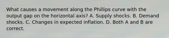 What causes a movement along the Phillips curve with the output gap on the horizontal​ axis? A. Supply shocks. B. Demand shocks. C. Changes in expected inflation. D. Both A and B are correct.