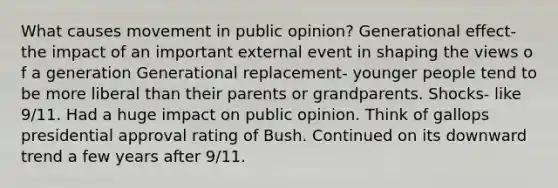 What causes movement in public opinion? Generational effect- the impact of an important external event in shaping the views o f a generation Generational replacement- younger people tend to be more liberal than their parents or grandparents. Shocks- like 9/11. Had a huge impact on public opinion. Think of gallops presidential approval rating of Bush. Continued on its downward trend a few years after 9/11.