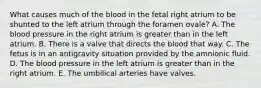 What causes much of the blood in the fetal right atrium to be shunted to the left atrium through the foramen ovale? A. The blood pressure in the right atrium is greater than in the left atrium. B. There is a valve that directs the blood that way. C. The fetus is in an antigravity situation provided by the amnionic fluid. D. The blood pressure in the left atrium is greater than in the right atrium. E. The umbilical arteries have valves.