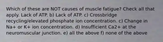 Which of these are NOT causes of muscle fatigue? Check all that apply. Lack of ATP. b) Lack of ATP. c) Crossbridge recycling/elevated phosphate ion concentration. c) Change in Na+ or K+ ion concentration. d) Insufficient Ca2+ at the neuromuscular junction. e) all the above f) none of the above