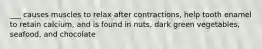 ___ causes muscles to relax after contractions, help tooth enamel to retain calcium, and is found in nuts, dark green vegetables, seafood, and chocolate
