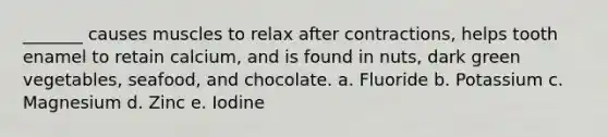 _______ causes muscles to relax after contractions, helps tooth enamel to retain calcium, and is found in nuts, dark green vegetables, seafood, and chocolate. a. Fluoride b. Potassium c. Magnesium d. Zinc e. Iodine