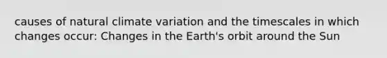 causes of natural climate variation and the timescales in which changes occur: Changes in the Earth's orbit around the Sun