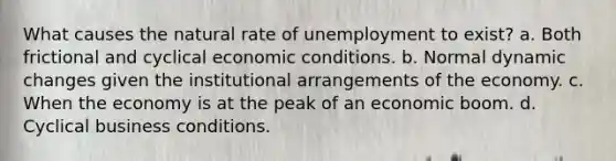 What causes the natural rate of unemployment to exist? a. Both frictional and cyclical economic conditions. b. Normal dynamic changes given the institutional arrangements of the economy. c. When the economy is at the peak of an economic boom. d. Cyclical business conditions.