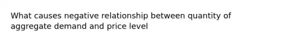 What causes negative relationship between quantity of aggregate demand and price level