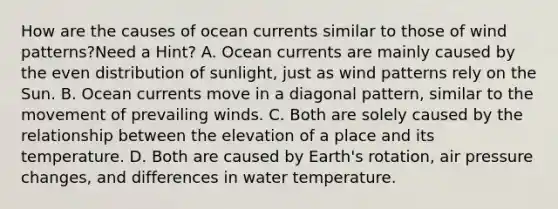 How are the causes of ocean currents similar to those of wind patterns?Need a Hint? A. Ocean currents are mainly caused by the even distribution of sunlight, just as wind patterns rely on the Sun. B. Ocean currents move in a diagonal pattern, similar to the movement of prevailing winds. C. Both are solely caused by the relationship between the elevation of a place and its temperature. D. Both are caused by Earth's rotation, air pressure changes, and differences in water temperature.