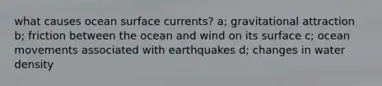 what causes ocean surface currents? a; gravitational attraction b; friction between the ocean and wind on its surface c; ocean movements associated with earthquakes d; changes in water density