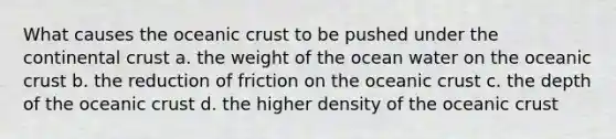 What causes the <a href='https://www.questionai.com/knowledge/kPVS0KdHos-oceanic-crust' class='anchor-knowledge'>oceanic crust</a> to be pushed under the continental crust a. the weight of the ocean water on the oceanic crust b. the reduction of friction on the oceanic crust c. the depth of the oceanic crust d. the higher density of the oceanic crust