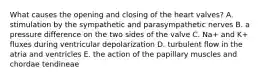 What causes the opening and closing of the heart valves? A. stimulation by the sympathetic and parasympathetic nerves B. a pressure difference on the two sides of the valve C. Na+ and K+ fluxes during ventricular depolarization D. turbulent flow in the atria and ventricles E. the action of the papillary muscles and chordae tendineae