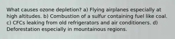 What causes ozone depletion? a) Flying airplanes especially at high altitudes. b) Combustion of a sulfur containing fuel like coal. c) CFCs leaking from old refrigerators and air conditioners. d) Deforestation especially in mountainous regions.