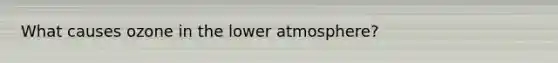 What causes ozone in the lower atmosphere?