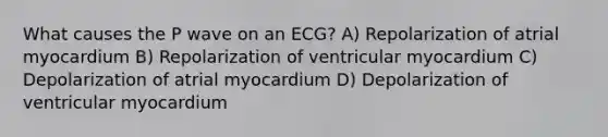 What causes the P wave on an ECG? A) Repolarization of atrial myocardium B) Repolarization of ventricular myocardium C) Depolarization of atrial myocardium D) Depolarization of ventricular myocardium