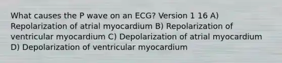 What causes the P wave on an ECG? Version 1 16 A) Repolarization of atrial myocardium B) Repolarization of ventricular myocardium C) Depolarization of atrial myocardium D) Depolarization of ventricular myocardium