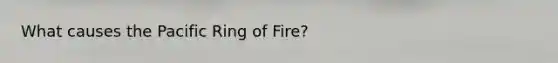 What causes the Pacific Ring of Fire?