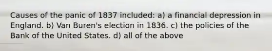 Causes of the panic of 1837 included: a) a financial depression in England. b) Van Buren's election in 1836. c) the policies of the Bank of the United States. d) all of the above