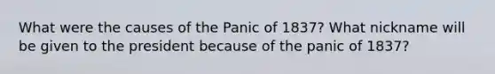 What were the causes of the Panic of 1837? What nickname will be given to the president because of the panic of 1837?