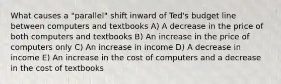 What causes a "parallel" shift inward of Ted's budget line between computers and textbooks A) A decrease in the price of both computers and textbooks B) An increase in the price of computers only C) An increase in income D) A decrease in income E) An increase in the cost of computers and a decrease in the cost of textbooks