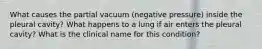 What causes the partial vacuum (negative pressure) inside the pleural cavity? What happens to a lung if air enters the pleural cavity? What is the clinical name for this condition?