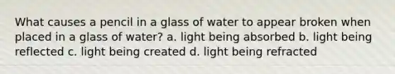 What causes a pencil in a glass of water to appear broken when placed in a glass of water? a. light being absorbed b. light being reflected c. light being created d. light being refracted