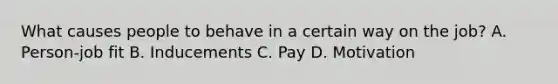 What causes people to behave in a certain way on the job? A. Person-job fit B. Inducements C. Pay D. Motivation