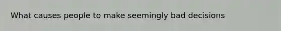What causes people to make seemingly bad decisions