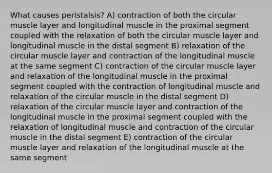 What causes peristalsis? A) contraction of both the circular muscle layer and longitudinal muscle in the proximal segment coupled with the relaxation of both the circular muscle layer and longitudinal muscle in the distal segment B) relaxation of the circular muscle layer and contraction of the longitudinal muscle at the same segment C) contraction of the circular muscle layer and relaxation of the longitudinal muscle in the proximal segment coupled with the contraction of longitudinal muscle and relaxation of the circular muscle in the distal segment D) relaxation of the circular muscle layer and contraction of the longitudinal muscle in the proximal segment coupled with the relaxation of longitudinal muscle and contraction of the circular muscle in the distal segment E) contraction of the circular muscle layer and relaxation of the longitudinal muscle at the same segment