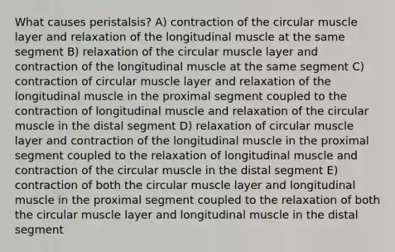 What causes peristalsis? A) contraction of the circular muscle layer and relaxation of the longitudinal muscle at the same segment B) relaxation of the circular muscle layer and contraction of the longitudinal muscle at the same segment C) contraction of circular muscle layer and relaxation of the longitudinal muscle in the proximal segment coupled to the contraction of longitudinal muscle and relaxation of the circular muscle in the distal segment D) relaxation of circular muscle layer and contraction of the longitudinal muscle in the proximal segment coupled to the relaxation of longitudinal muscle and contraction of the circular muscle in the distal segment E) contraction of both the circular muscle layer and longitudinal muscle in the proximal segment coupled to the relaxation of both the circular muscle layer and longitudinal muscle in the distal segment