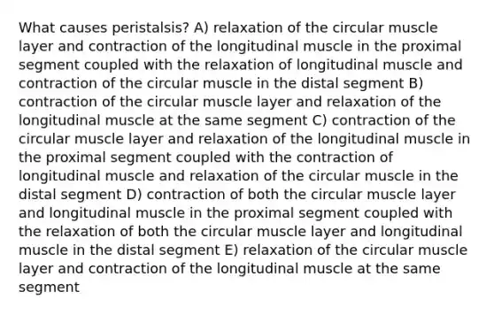 What causes peristalsis? A) relaxation of the circular muscle layer and contraction of the longitudinal muscle in the proximal segment coupled with the relaxation of longitudinal muscle and contraction of the circular muscle in the distal segment B) contraction of the circular muscle layer and relaxation of the longitudinal muscle at the same segment C) contraction of the circular muscle layer and relaxation of the longitudinal muscle in the proximal segment coupled with the contraction of longitudinal muscle and relaxation of the circular muscle in the distal segment D) contraction of both the circular muscle layer and longitudinal muscle in the proximal segment coupled with the relaxation of both the circular muscle layer and longitudinal muscle in the distal segment E) relaxation of the circular muscle layer and contraction of the longitudinal muscle at the same segment