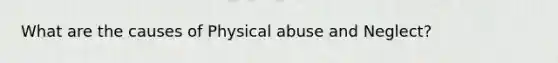 What are the causes of Physical abuse and Neglect?