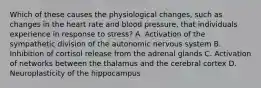 Which of these causes the physiological changes, such as changes in the heart rate and blood pressure, that individuals experience in response to stress? A. Activation of the sympathetic division of the autonomic nervous system B. Inhibition of cortisol release from the adrenal glands C. Activation of networks between the thalamus and the cerebral cortex D. Neuroplasticity of the hippocampus