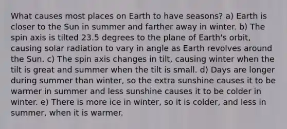 What causes most places on Earth to have seasons? a) Earth is closer to the Sun in summer and farther away in winter. b) The spin axis is tilted 23.5 degrees to the plane of Earth's orbit, causing solar radiation to vary in angle as Earth revolves around the Sun. c) The spin axis changes in tilt, causing winter when the tilt is great and summer when the tilt is small. d) Days are longer during summer than winter, so the extra sunshine causes it to be warmer in summer and less sunshine causes it to be colder in winter. e) There is more ice in winter, so it is colder, and less in summer, when it is warmer.