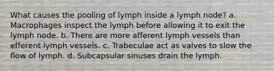 What causes the pooling of lymph inside a lymph node? a. Macrophages inspect the lymph before allowing it to exit the lymph node. b. There are more afferent lymph vessels than efferent lymph vessels. c. Trabeculae act as valves to slow the flow of lymph. d. Subcapsular sinuses drain the lymph.