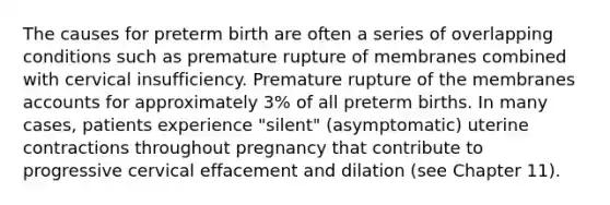 The causes for preterm birth are often a series of overlapping conditions such as premature rupture of membranes combined with cervical insufficiency. Premature rupture of the membranes accounts for approximately 3% of all preterm births. In many cases, patients experience "silent" (asymptomatic) uterine contractions throughout pregnancy that contribute to progressive cervical effacement and dilation (see Chapter 11).