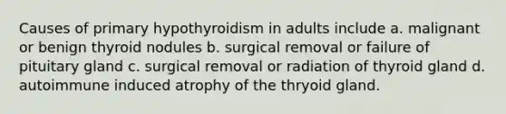 Causes of primary hypothyroidism in adults include a. malignant or benign thyroid nodules b. surgical removal or failure of pituitary gland c. surgical removal or radiation of thyroid gland d. autoimmune induced atrophy of the thryoid gland.