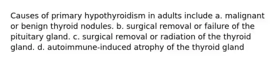 Causes of primary hypothyroidism in adults include a. malignant or benign thyroid nodules. b. surgical removal or failure of the pituitary gland. c. surgical removal or radiation of the thyroid gland. d. autoimmune-induced atrophy of the thyroid gland