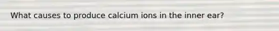 What causes to produce calcium ions in the inner ear?