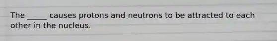 The _____ causes protons and neutrons to be attracted to each other in the nucleus.