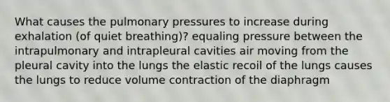 What causes the pulmonary pressures to increase during exhalation (of quiet breathing)? equaling pressure between the intrapulmonary and intrapleural cavities air moving from the pleural cavity into the lungs the elastic recoil of the lungs causes the lungs to reduce volume contraction of the diaphragm