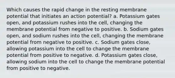 Which causes the rapid change in the resting membrane potential that initiates an action potential? a. Potassium gates open, and potassium rushes into the cell, changing the membrane potential from negative to positive. b. Sodium gates open, and sodium rushes into the cell, changing the membrane potential from negative to positive. c. Sodium gates close, allowing potassium into the cell to change the membrane potential from positive to negative. d. Potassium gates close, allowing sodium into the cell to change the membrane potential from positive to negative.