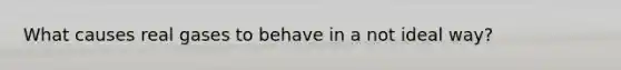 What causes real gases to behave in a not ideal way?