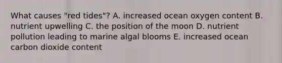 What causes "red tides"? A. increased ocean oxygen content B. nutrient upwelling C. the position of the moon D. nutrient pollution leading to marine algal blooms E. increased ocean carbon dioxide content